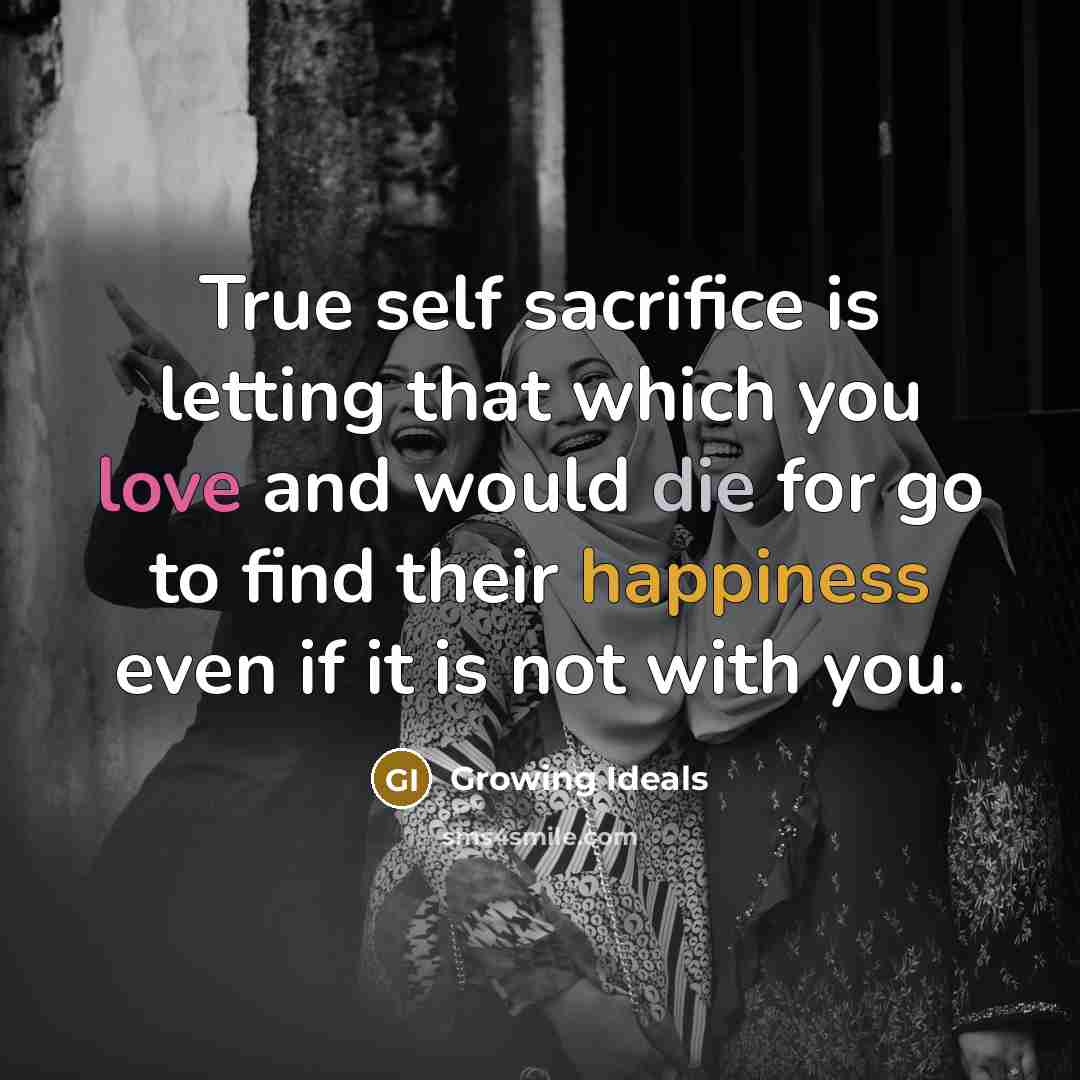 “True self sacrifice is letting that which you love and would die for go to find their happiness even if it is not with you.” quote by Growing Ideals