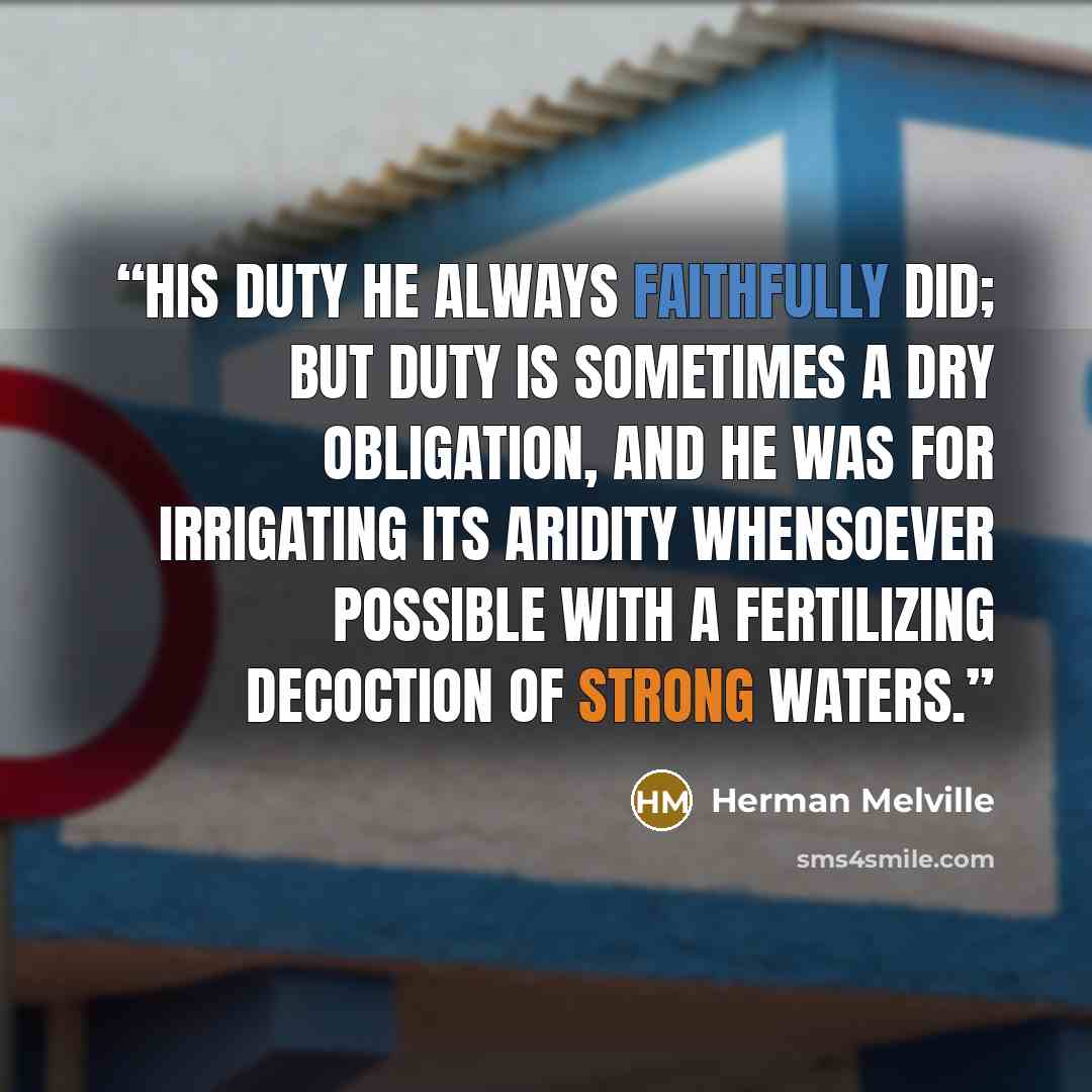 “His duty he always faithfully did; but duty is sometimes a dry obligation, and he was for irrigating its aridity whensoever possible with a fertilizing decoction of strong waters.” quote by Herman Melville