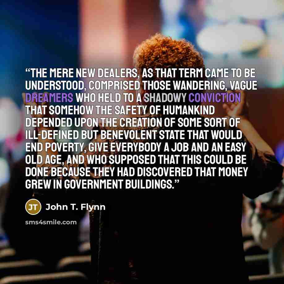 “The mere New Dealers, as that term came to be understood, comprised those wandering, vague dreamers who held to a shadowy conviction that somehow the safety of humankind depended upon the creation of some sort of ill-defined but benevolent state that would end poverty, give everybody a job and an…” quote by John T. Flynn