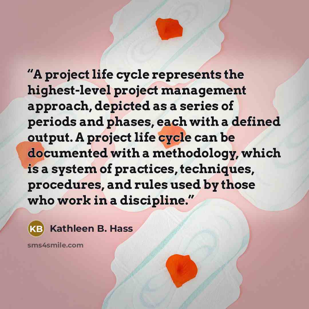 “A project life cycle represents the highest-level project management approach, depicted as a series of periods and phases, each with a defined output. A project life cycle can be documented with a methodology, which is a system of practices, techniques, procedures, and rules used by those who work…” quote by Kathleen B. Hass
