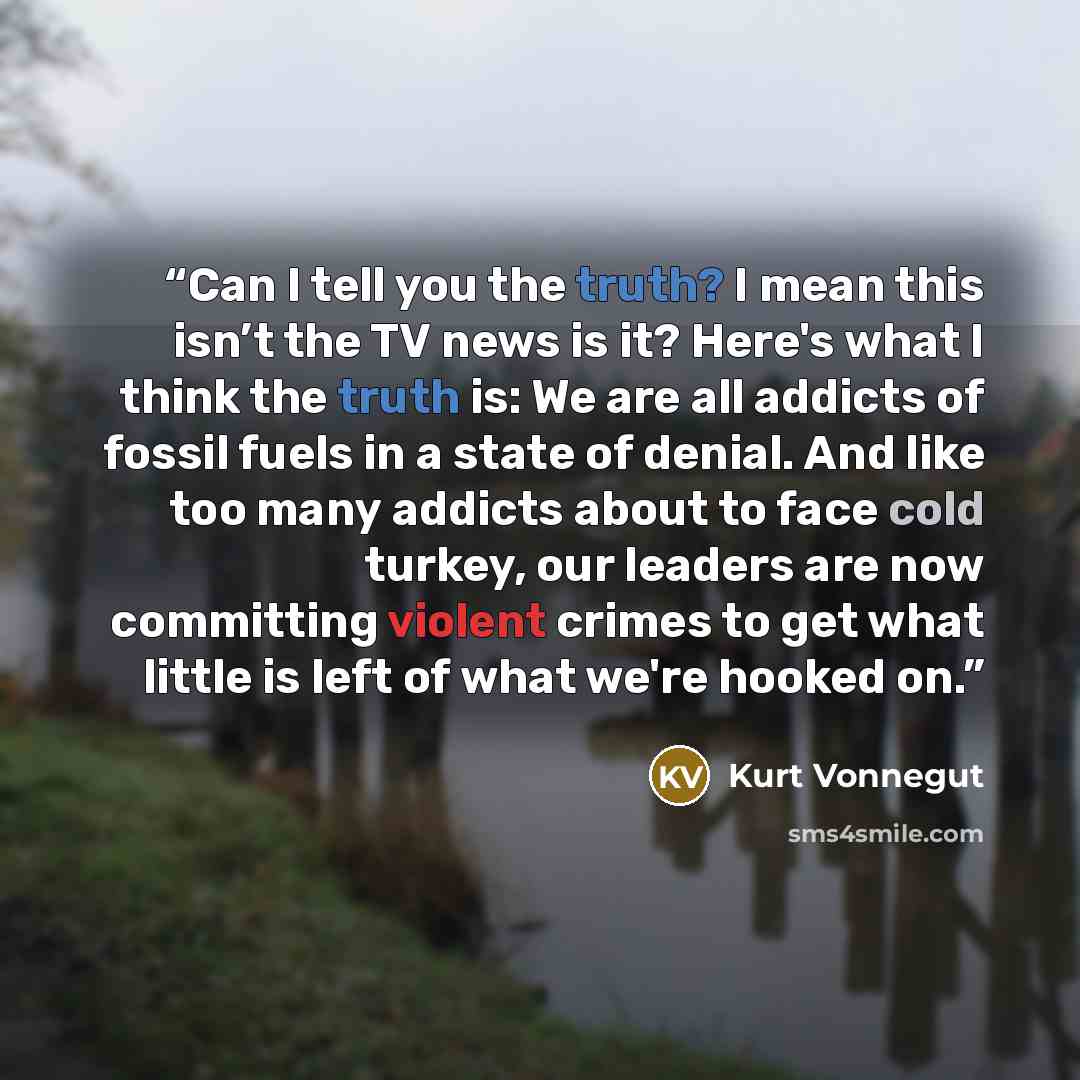 “Can I tell you the truth? I mean this isn’t the TV news is it? Here's what I think the truth is: We are all addicts of fossil fuels in a state of denial. And like too many addicts about to face cold turkey, our leaders are now committing violent crimes to get what little is left of what we're…” quote by Kurt Vonnegut