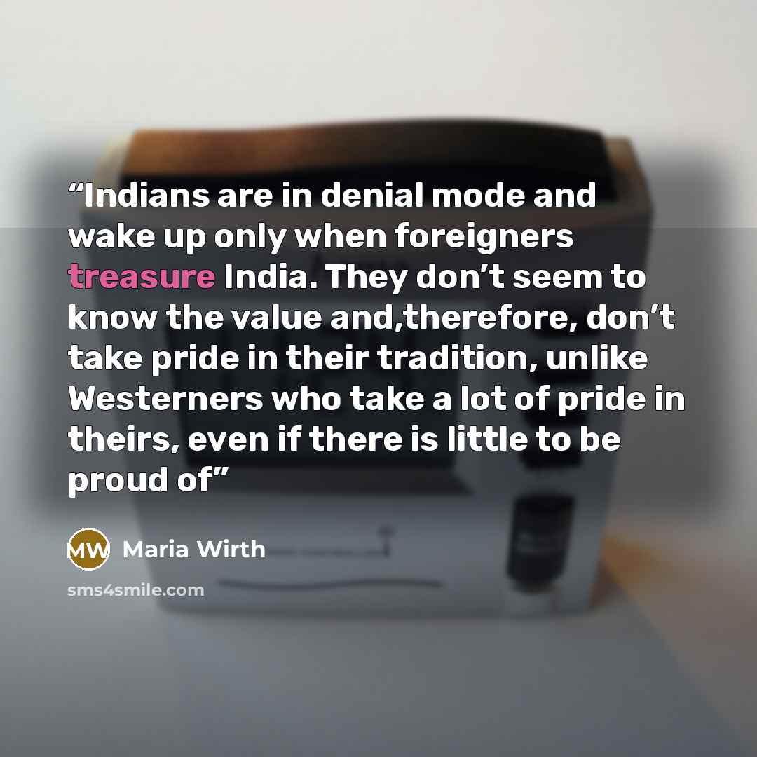 “Indians are in denial mode and wake up only when foreigners treasure India. They don’t seem to know the value and,therefore, don’t take pride in their tradition, unlike Westerners who take a lot of pride in theirs, even if there is little to be proud of” quote by Maria Wirth