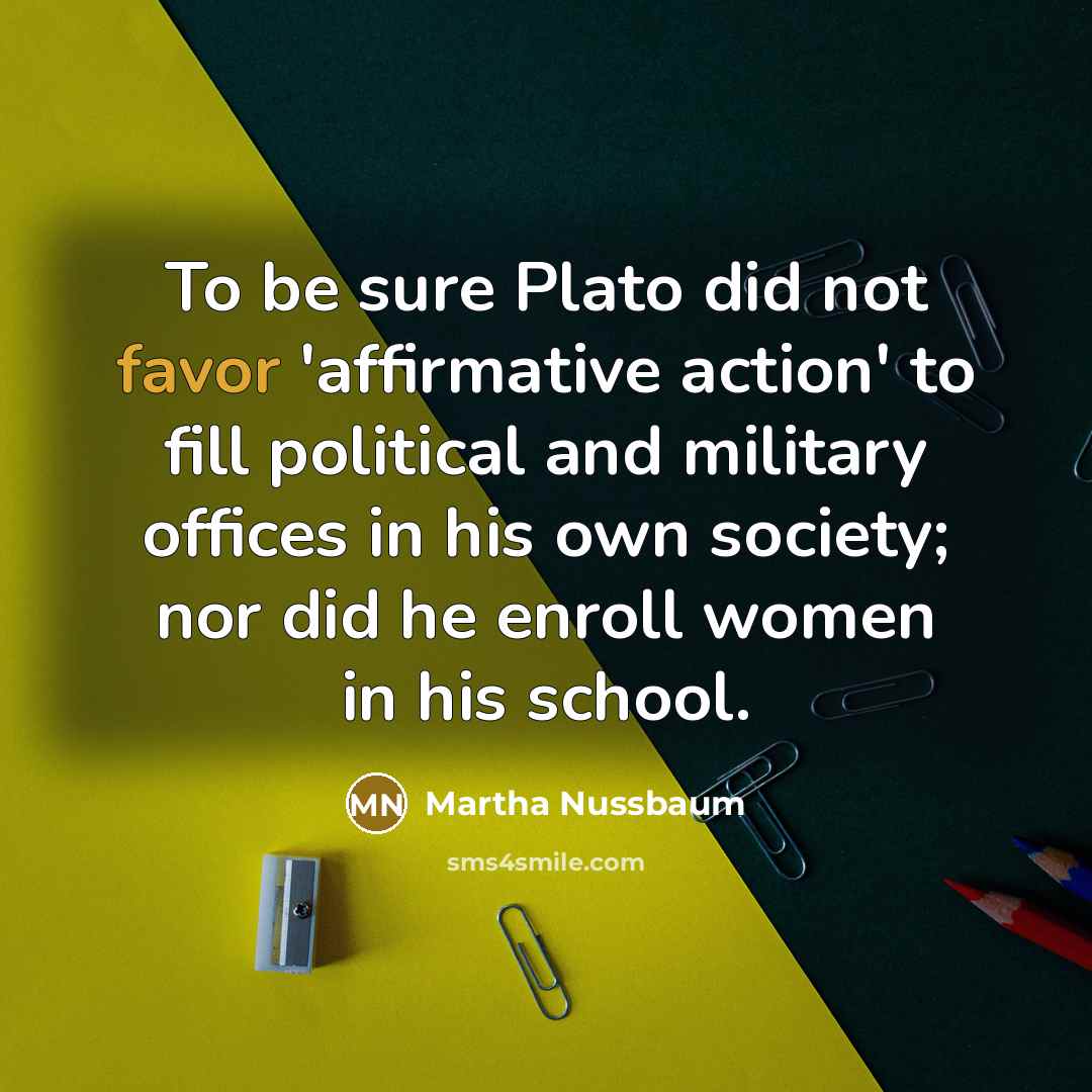 “To be sure Plato did not favor 'affirmative action' to…” quote by Martha Nussbaum