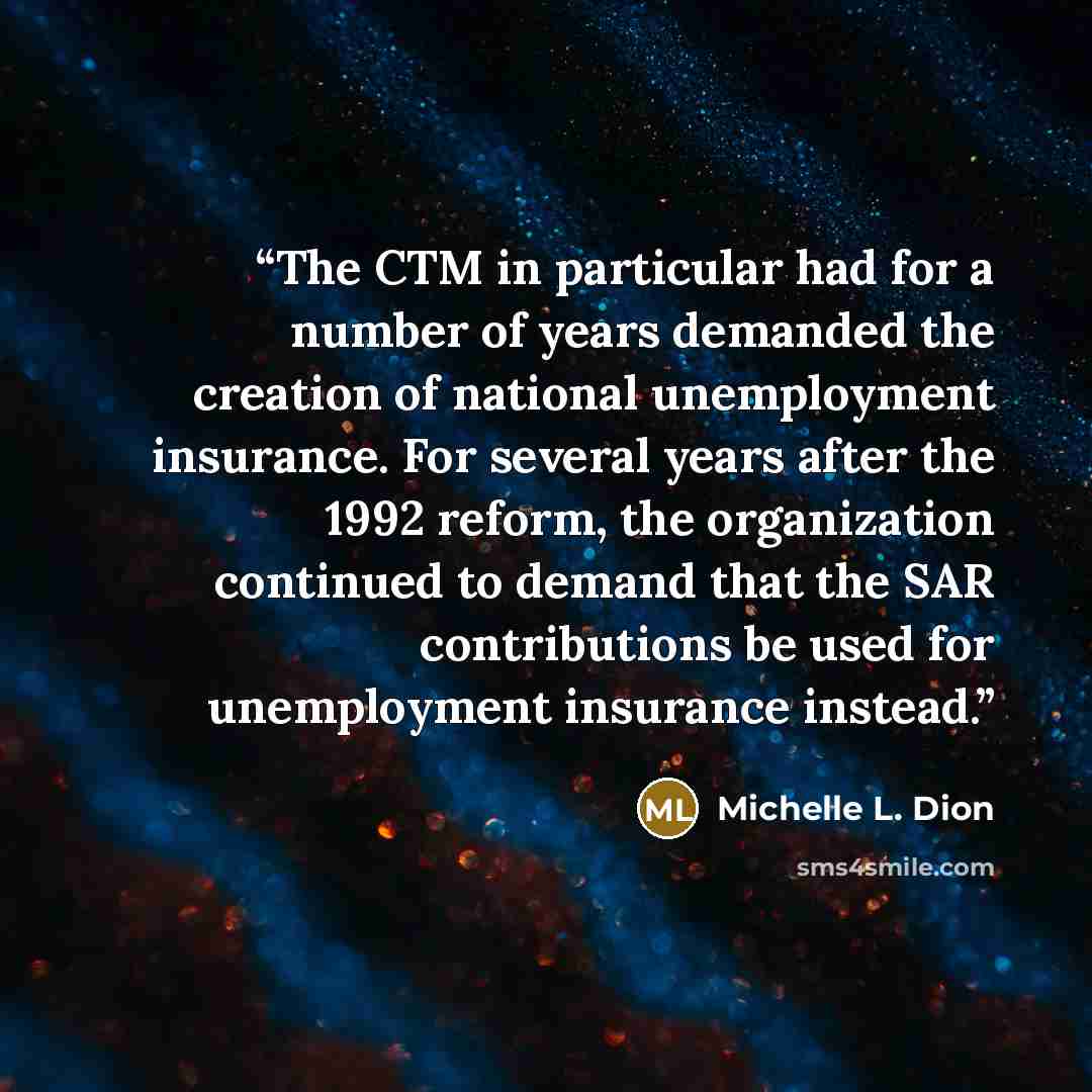 “The CTM in particular had for a number of years demanded the creation of national unemployment insurance. For several years after the 1992 reform, the organization continued to demand that the SAR contributions be used for unemployment insurance instead.” quote by Michelle L. Dion