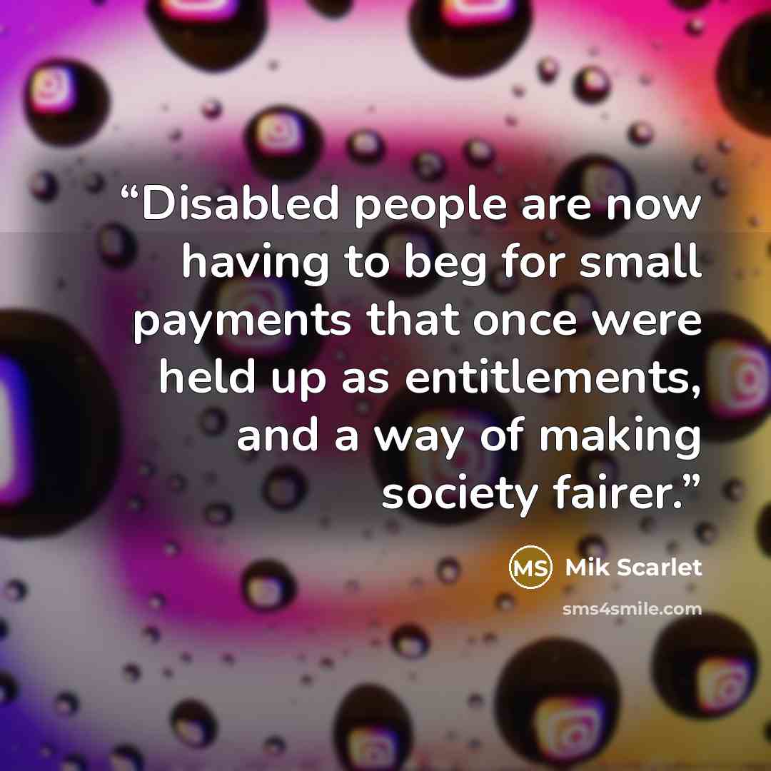 “Disabled people are now having to beg for small payments that once were held up as entitlements, and a way of making society fairer.” quote by Mik Scarlet