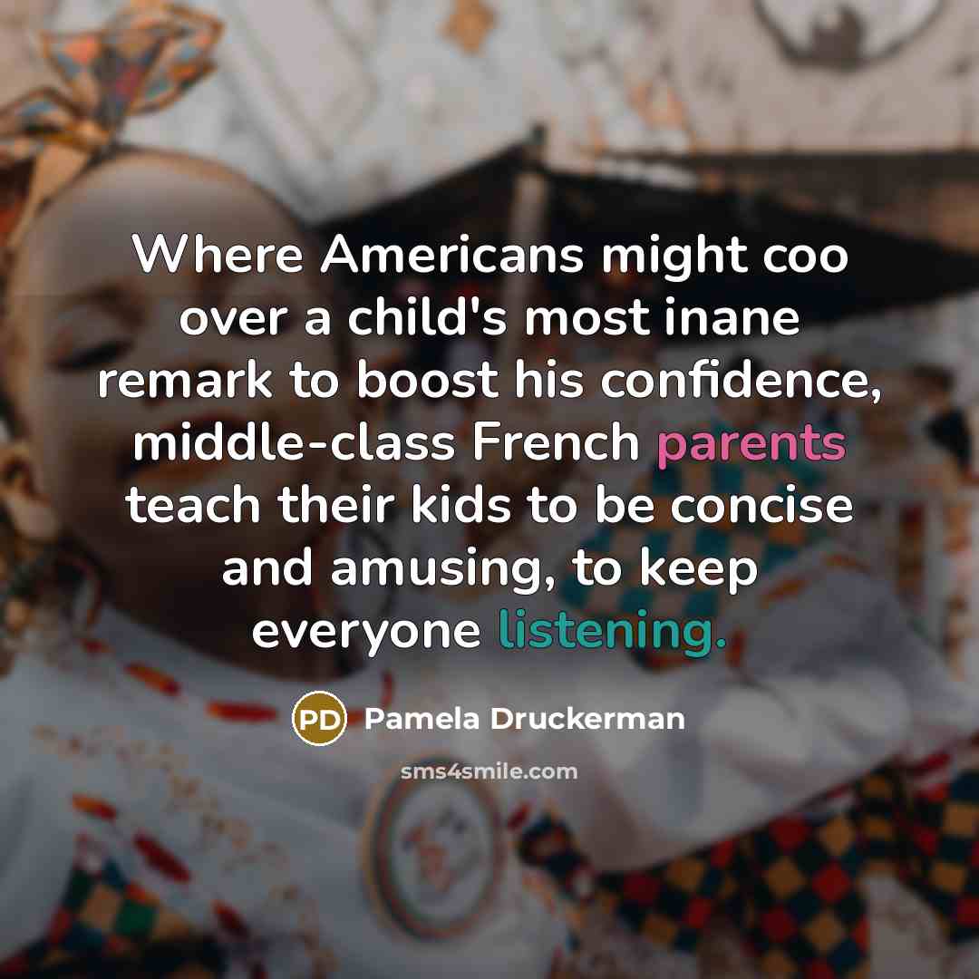 “Where Americans might coo over a child's most inane remark to boost his confidence, middle-class French parents teach their kids to be concise and amusing, to keep everyone listening.” quote by Pamela Druckerman