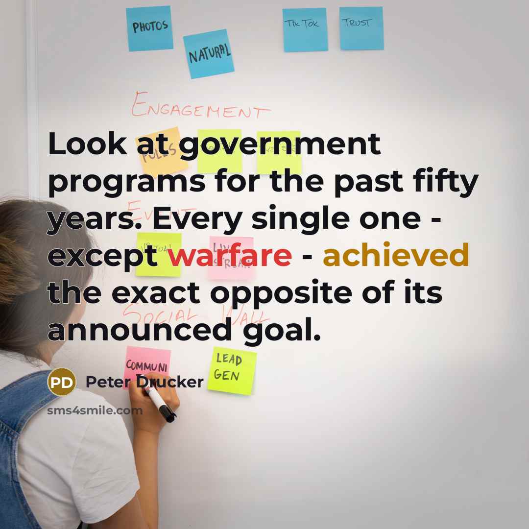“Look at government programs for the past fifty years. Every single one - except warfare - achieved the exact opposite of its announced goal.” quote by Peter Drucker