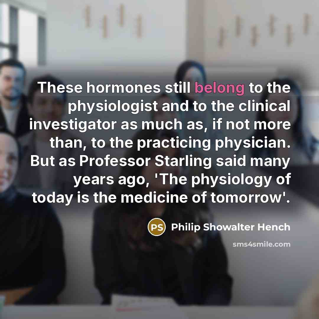 “These hormones still belong to the physiologist and to the clinical investigator as much as, if not more than, to the practicing physician. But as Professor Starling said many years ago, 'The physiology of today is the medicine of tomorrow'.” quote by Philip Showalter Hench