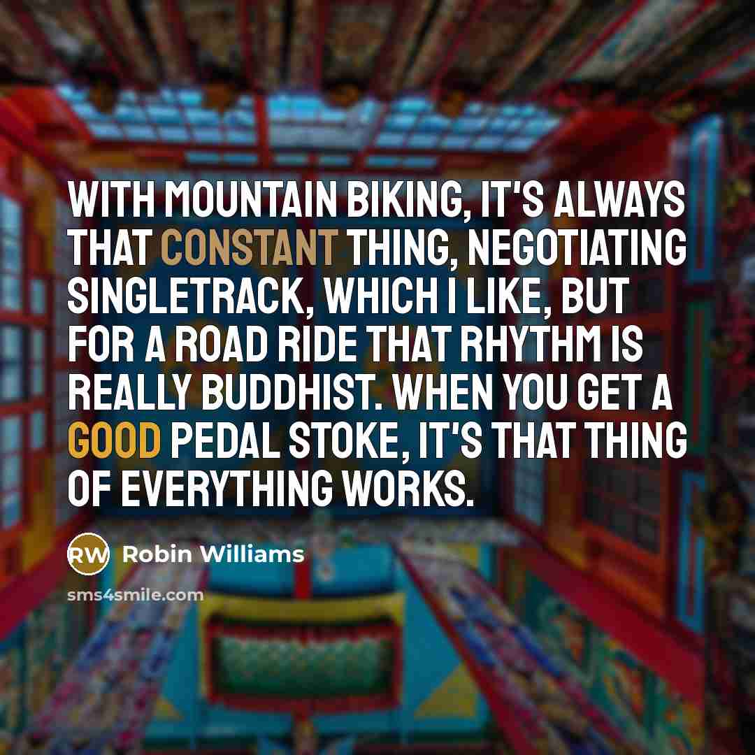 “With mountain biking, it's always that constant thing, negotiating singletrack, which I like, but for a road ride that rhythm is really Buddhist. When you get a good pedal stoke, it's that thing of everything works.” quote by Robin Williams