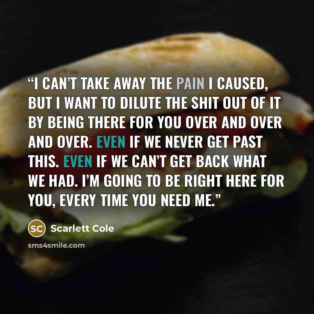 “I can’t take away the pain I caused, but I want to dilute the shit out of it by being there for you over and over and over. Even if we never get past this. Even if we can’t get back what we had. I’m going to be right here for you, every time you need me.” quote by Scarlett Cole