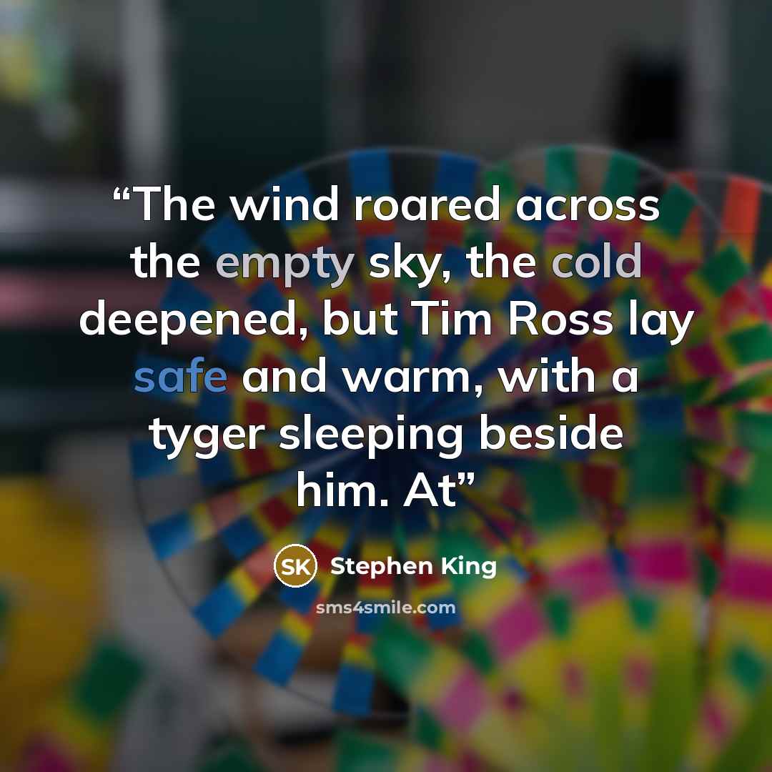 “The wind roared across the empty sky, the cold deepened, but Tim Ross lay safe and warm, with a tyger sleeping beside him. At” quote by Stephen King