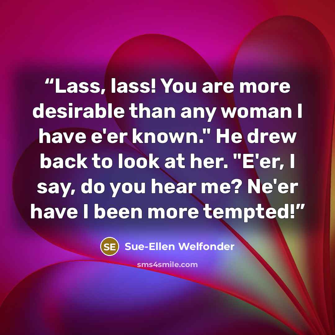 “Lass, lass! You are more desirable than any woman I have e'er known." He drew back to look at her. "E'er, I say, do you hear me? Ne'er have I been more tempted!” quote by Sue-Ellen Welfonder