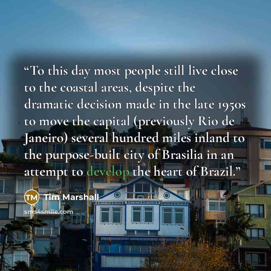 “To this day most people still live close to the coastal areas, despite the dramatic decision made in the late 1950s to move the capital (previously Rio de Janeiro) several hundred miles inland to the purpose-built city of Brasilia in an attempt to develop the heart of Brazil.” quote by Tim Marshall