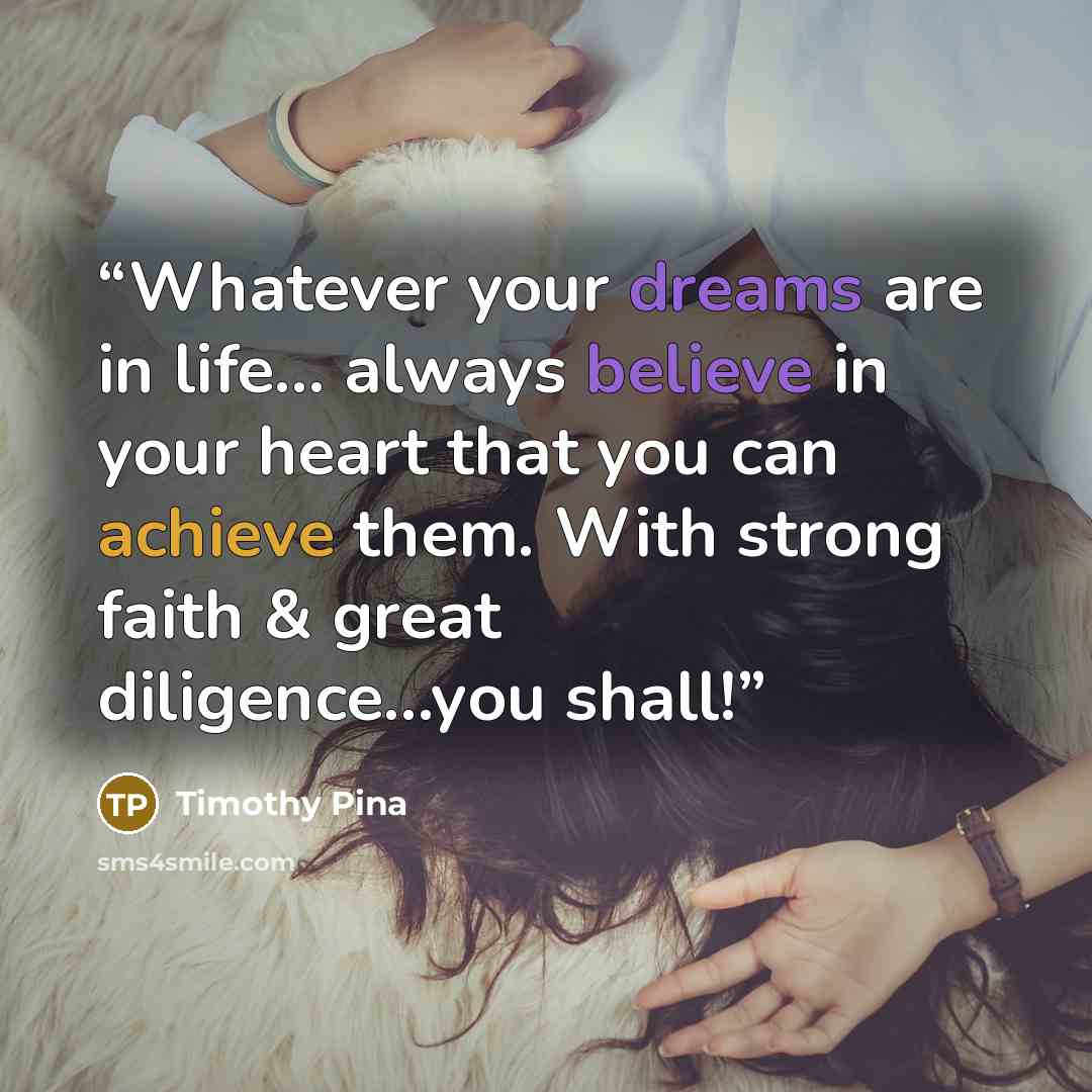 “Whatever your dreams are in life... always believe in your heart that you can achieve them. With strong faith & great diligence...you shall!” quote by Timothy Pina