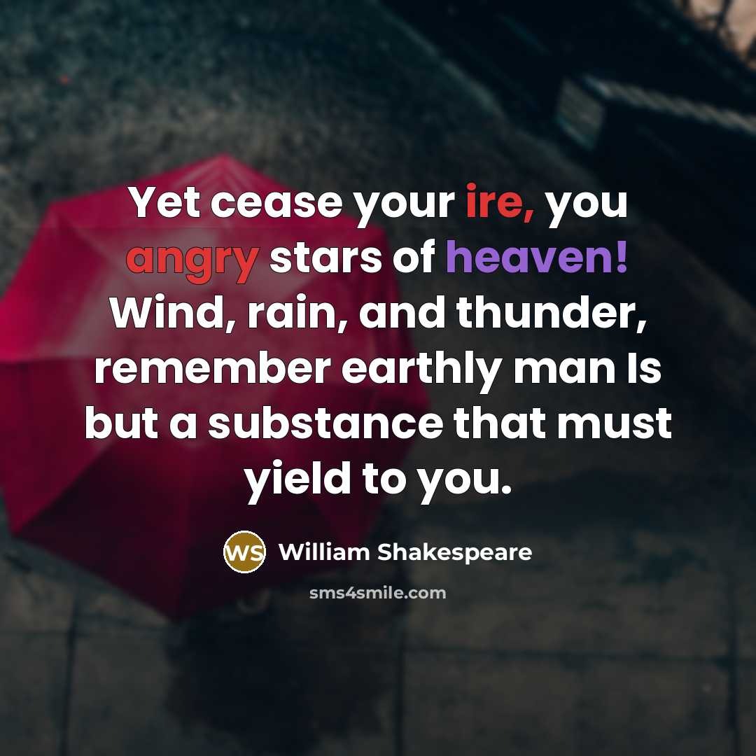 “Yet cease your ire, you angry stars of heaven! Wind, rain, and thunder, remember earthly man Is but a substance that must yield to you.” quote by William Shakespeare