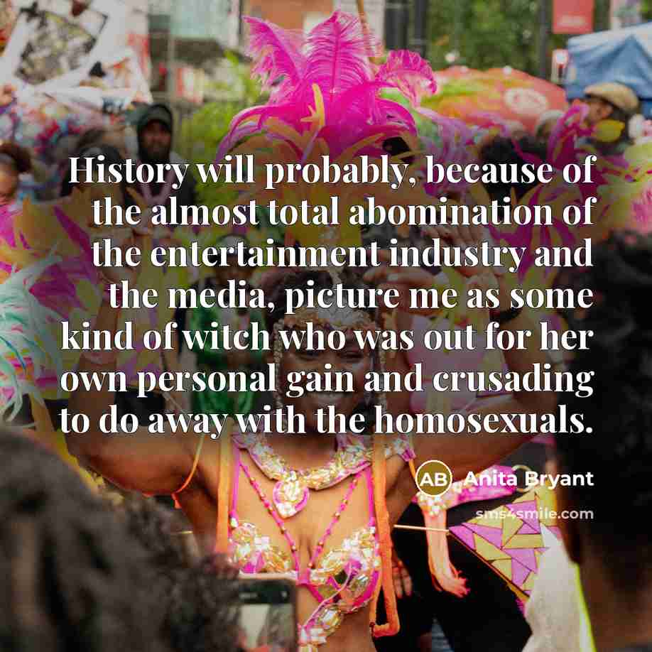“History will probably, because of the almost total abomination of the entertainment industry and the media, picture me as some kind of witch who was out for her own personal gain and crusading to do away with the homosexuals.” quote by Anita Bryant
