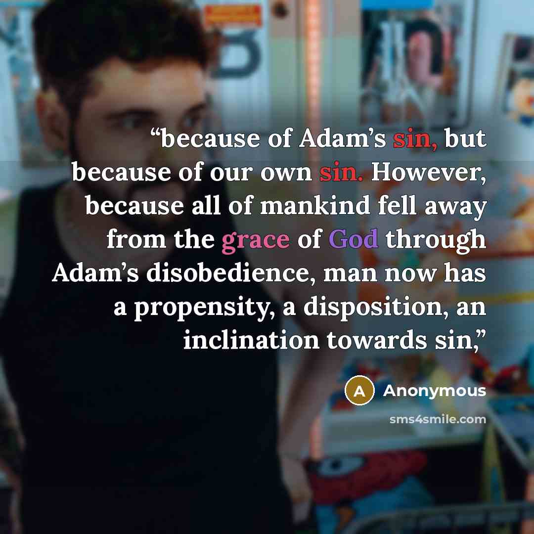“because of Adam’s sin, but because of our own sin. However, because all of mankind fell away from the grace of God through Adam’s disobedience, man now has a propensity, a disposition, an inclination towards sin,” quote by Anonymous