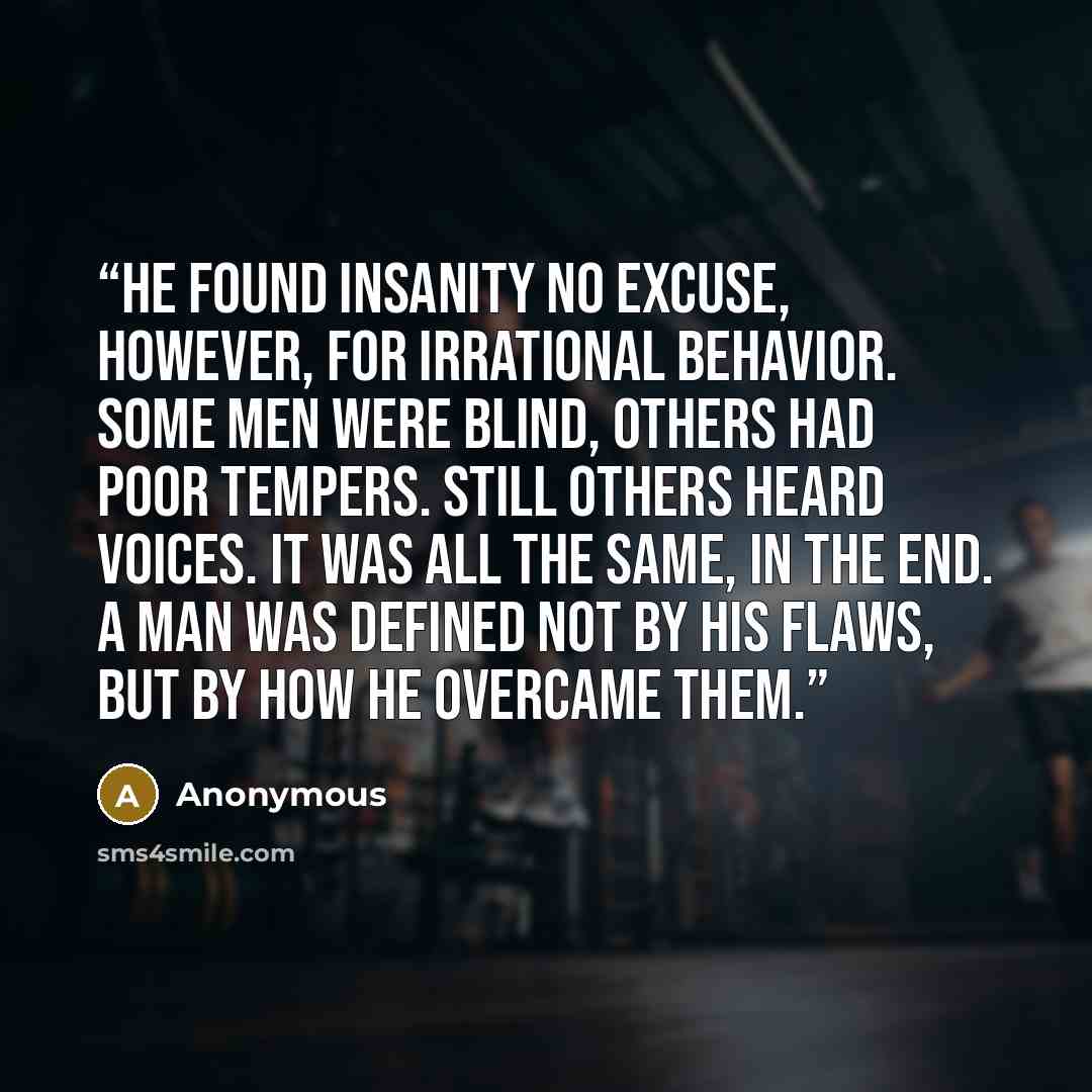 “He found insanity no excuse, however, for irrational behavior. Some men were blind, others had poor tempers. Still others heard voices. It was all the same, in the end. A man was defined not by his flaws, but by how he overcame them.” quote by Anonymous