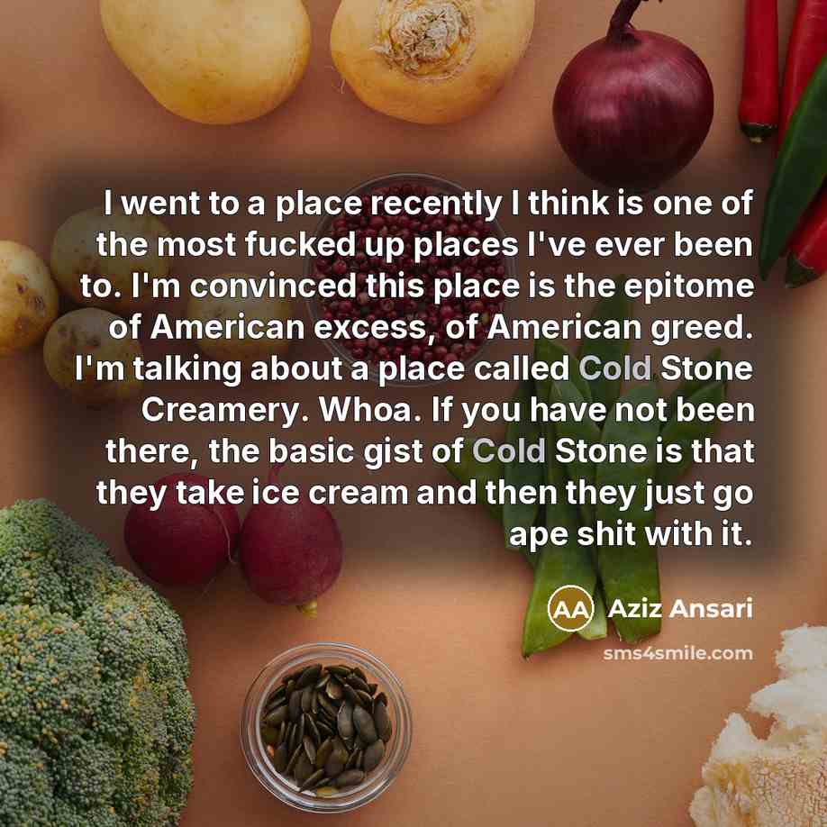 “I went to a place recently I think is one of the most fucked up places I've ever been to. I'm convinced this place is the epitome of American excess, of American greed. I'm talking about a place called Cold Stone Creamery. Whoa. If you have not been there, the basic gist of Cold Stone is that they…” quote by Aziz Ansari