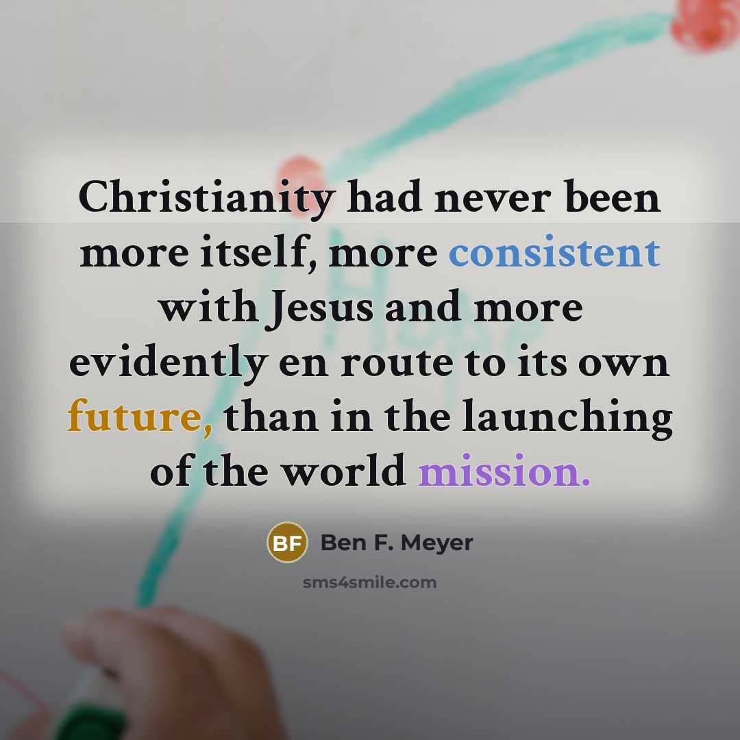 “Christianity had never been more itself, more consistent with Jesus and more evidently en route to its own future, than in the launching of the world mission.” quote by Ben F. Meyer