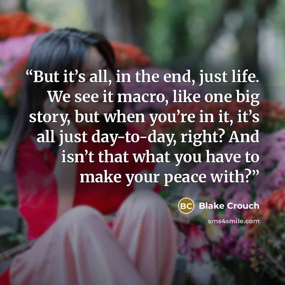 “But it’s all, in the end, just life. We see it macro, like one big story, but when you’re in it, it’s all just day-to-day, right? And isn’t that what you have to make your peace with?” quote by Blake Crouch