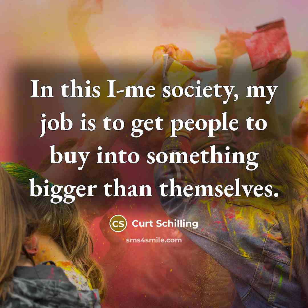 “In this I-me society, my job is to get people…” quote by Curt Schilling