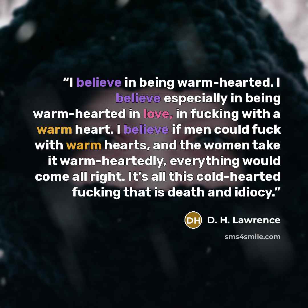 “I believe in being warm-hearted. I believe especially in being warm-hearted in love, in fucking with a warm heart. I believe if men could fuck with warm hearts, and the women take it warm-heartedly, everything would come all right. It’s all this cold-hearted fucking that is death and idiocy.” quote by D. H. Lawrence