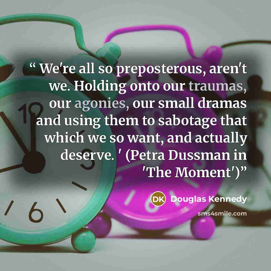 “We're all so preposterous, aren't we. Holding onto our traumas, our agonies, our small dramas and using them to sabotage that which we so want, and actually deserve. ' (Petra Dussman in 'The Moment')” quote by Douglas Kennedy