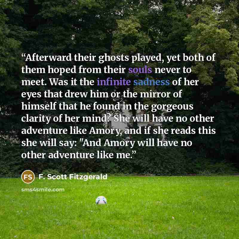 “Afterward their ghosts played, yet both of them hoped from their souls never to meet. Was it the infinite sadness of her eyes that drew him or the mirror of himself that he found in the gorgeous clarity of her mind? She will have no other adventure like Amory, and if she reads this she will say…” quote by F. Scott Fitzgerald