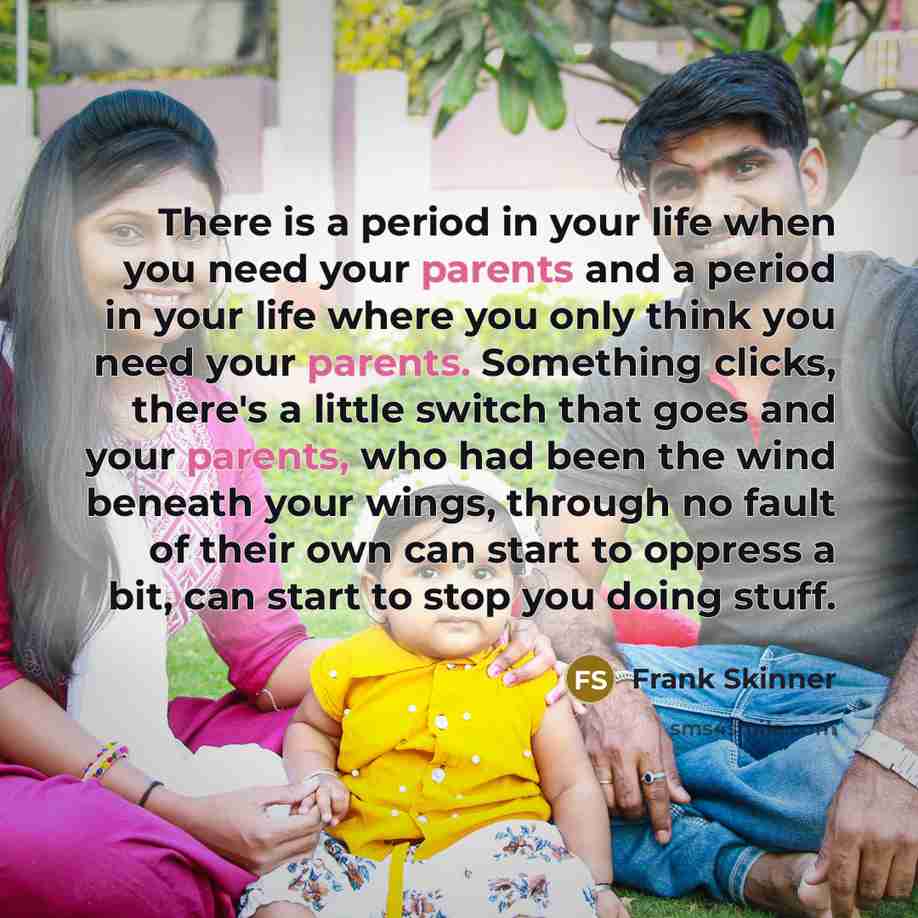 “There is a period in your life when you need your parents and a period in your life where you only think you need your parents. Something clicks, there's a little switch that goes and your parents, who had been the wind beneath your wings, through no fault of their own can start to oppress a bit…” quote by Frank Skinner