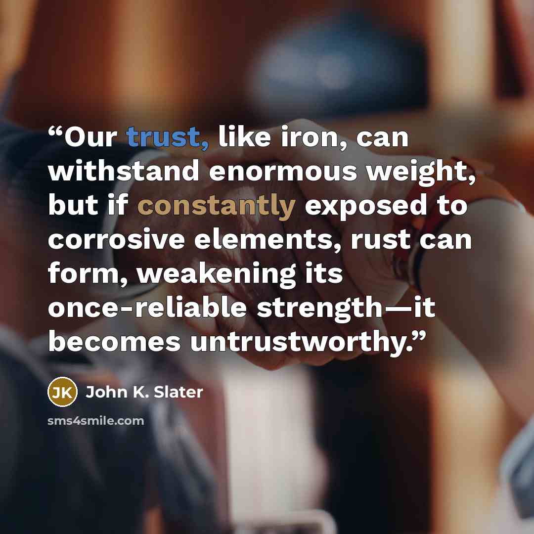 “Our trust, like iron, can withstand enormous weight, but if constantly exposed to corrosive elements, rust can form, weakening its once-reliable strength—it becomes untrustworthy.” quote by John K. Slater