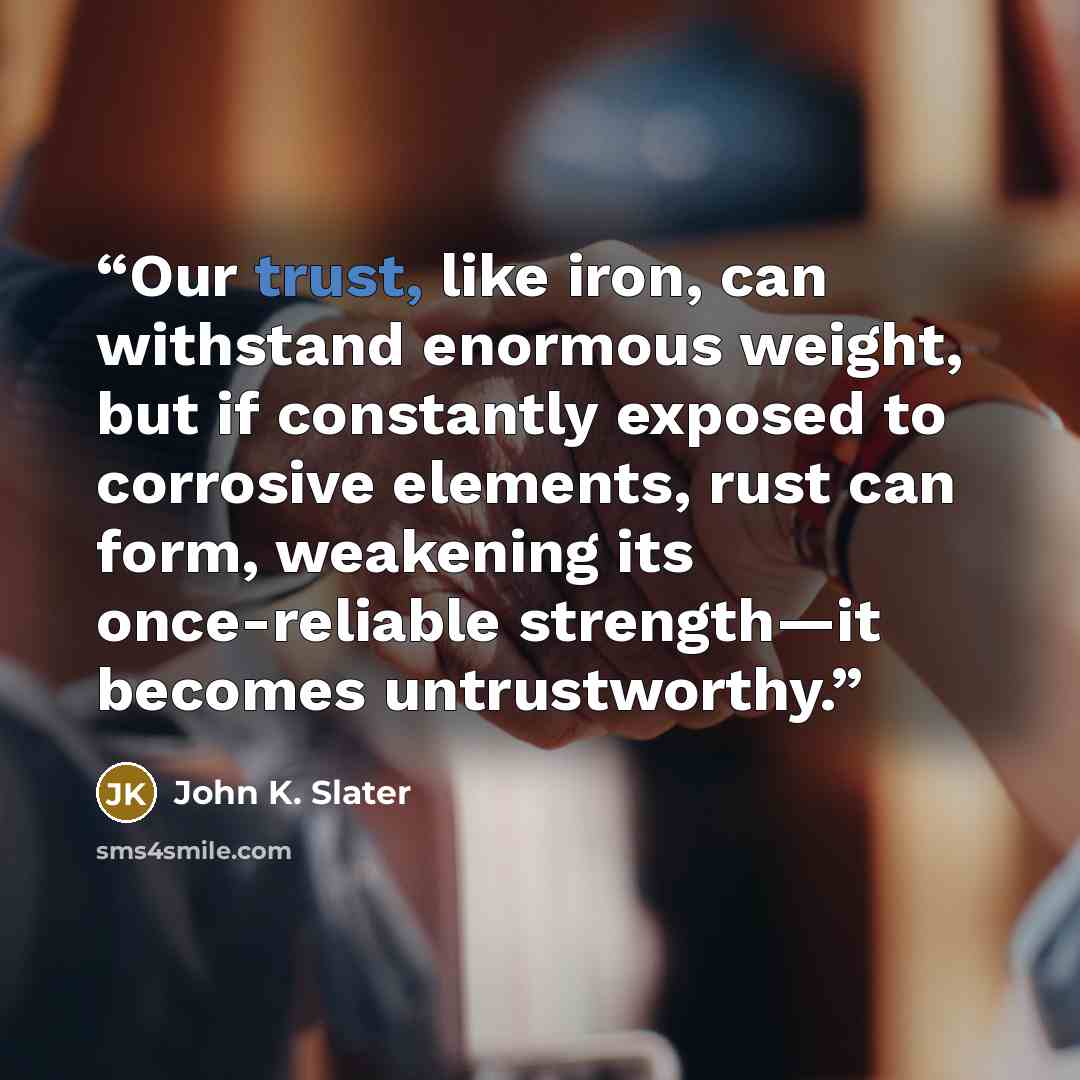 “Our trust, like iron, can withstand enormous weight, but if constantly exposed to corrosive elements, rust can form, weakening its once-reliable strength—it becomes untrustworthy.” quote by John K. Slater