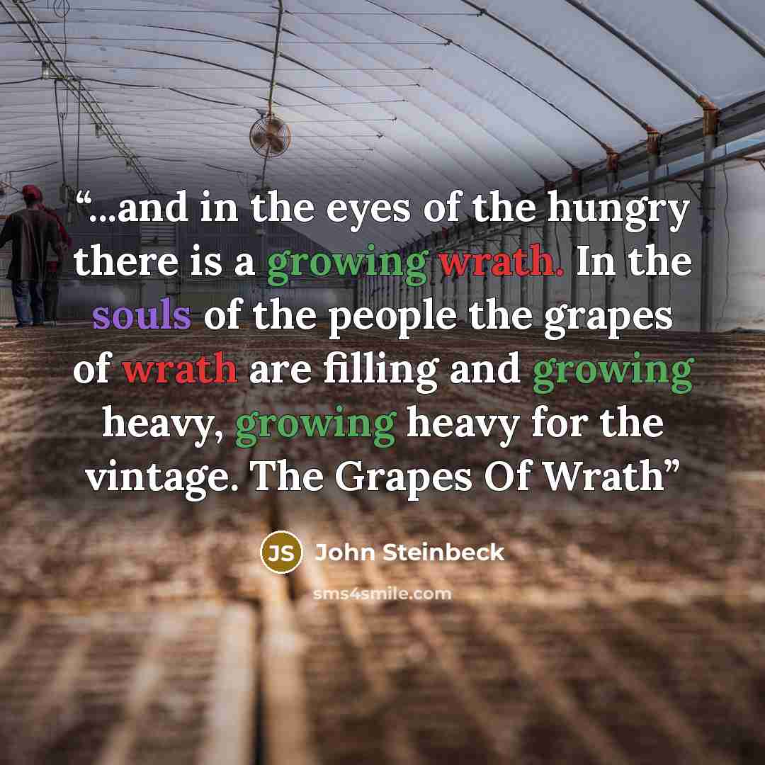 “...and in the eyes of the hungry there is a growing wrath. In the souls of the people the grapes of wrath are filling and growing heavy, growing heavy for the vintage. The Grapes Of Wrath” quote by John Steinbeck