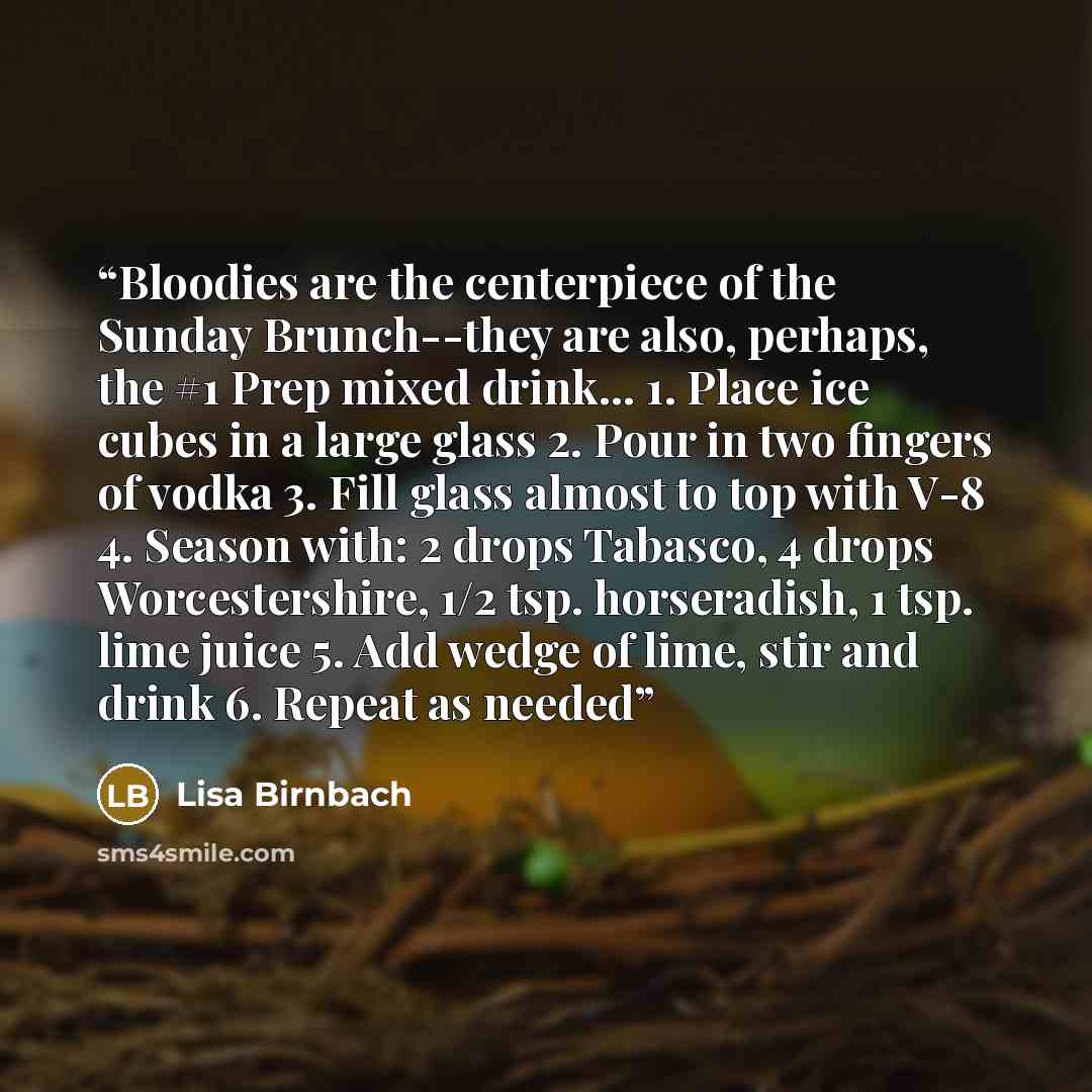 “Bloodies are the centerpiece of the Sunday Brunch--they are also, perhaps, the #1 Prep mixed drink… 1. Place ice cubes in a large glass 2. Pour in two fingers of vodka 3. Fill glass almost to top with V-8 4. Season with: 2 drops Tabasco, 4 drops Worcestershire, 1/2 tsp. horseradish, 1 tsp. lime…” quote by Lisa Birnbach