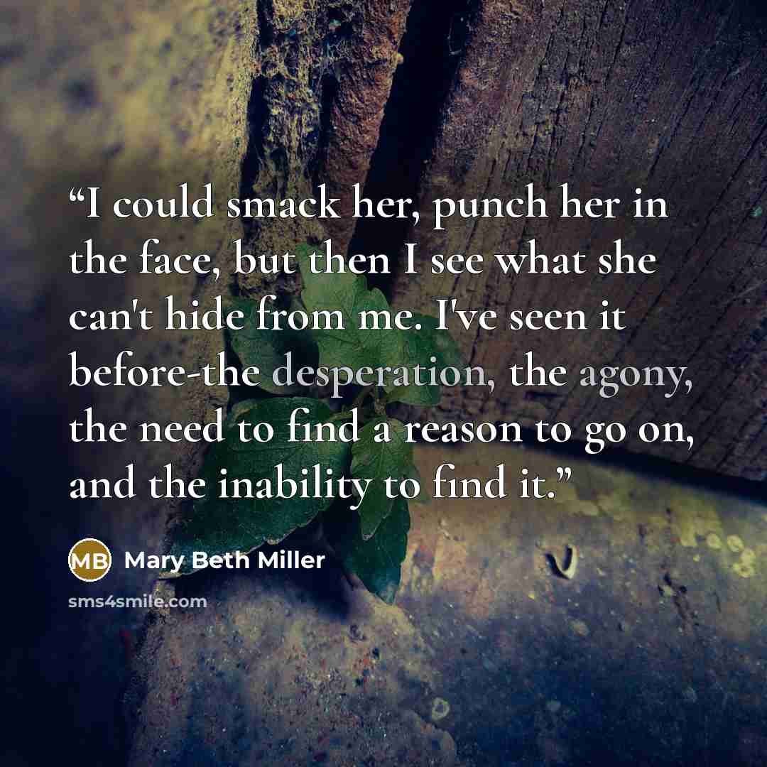“I could smack her, punch her in the face, but then I see what she can't hide from me. I've seen it before-the desperation, the agony, the need to find a reason to go on, and the inability to find it.” quote by Mary Beth Miller