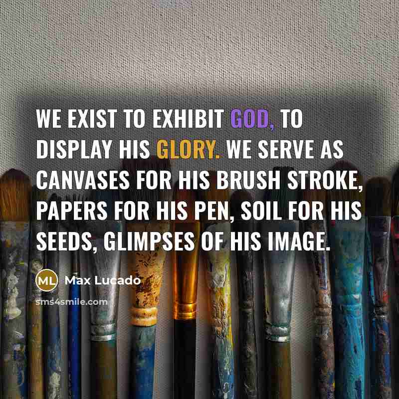 “We exist to exhibit God, to display his glory. We serve as canvases for his brush stroke, papers for his pen, soil for his seeds, glimpses of his image.” quote by Max Lucado