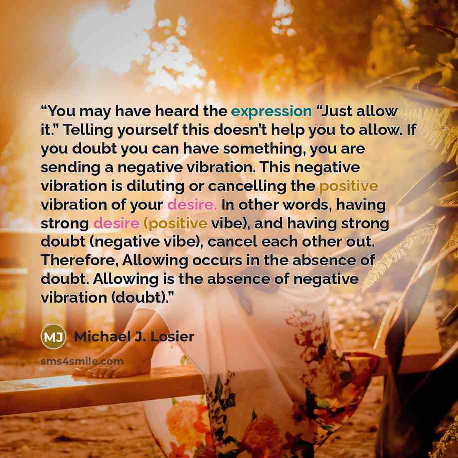 “You may have heard the expression “Just allow it.” Telling yourself this doesn’t help you to allow. If you doubt you can have something, you are sending a negative vibration. This negative vibration is diluting or cancelling the positive vibration of your desire. In other words, having strong…” quote by Michael J. Losier