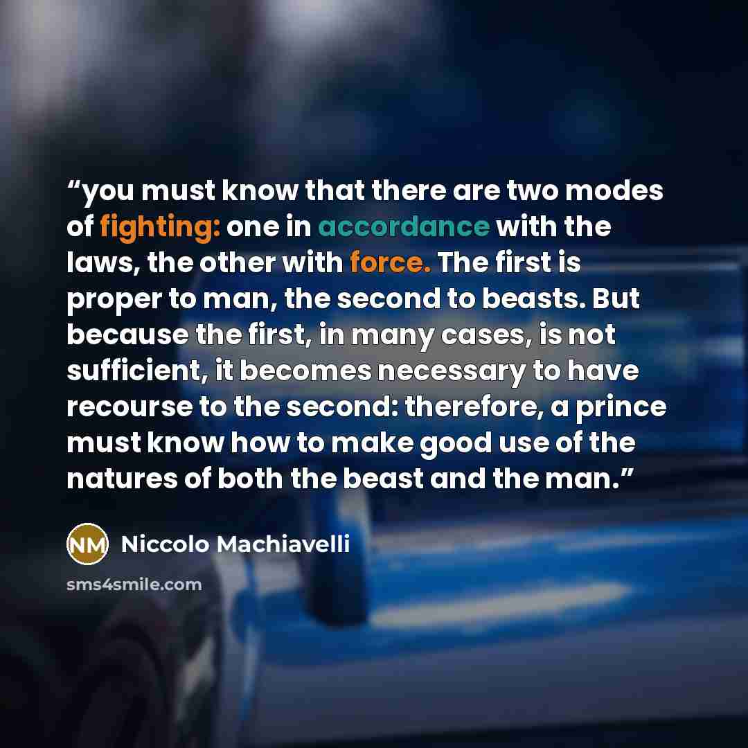 “you must know that there are two modes of fighting: one in accordance with the laws, the other with force. The first is proper to man, the second to beasts. But because the first, in many cases, is not sufficient, it becomes necessary to have recourse to the second: therefore, a prince must know…” quote by Niccolò Machiavelli
