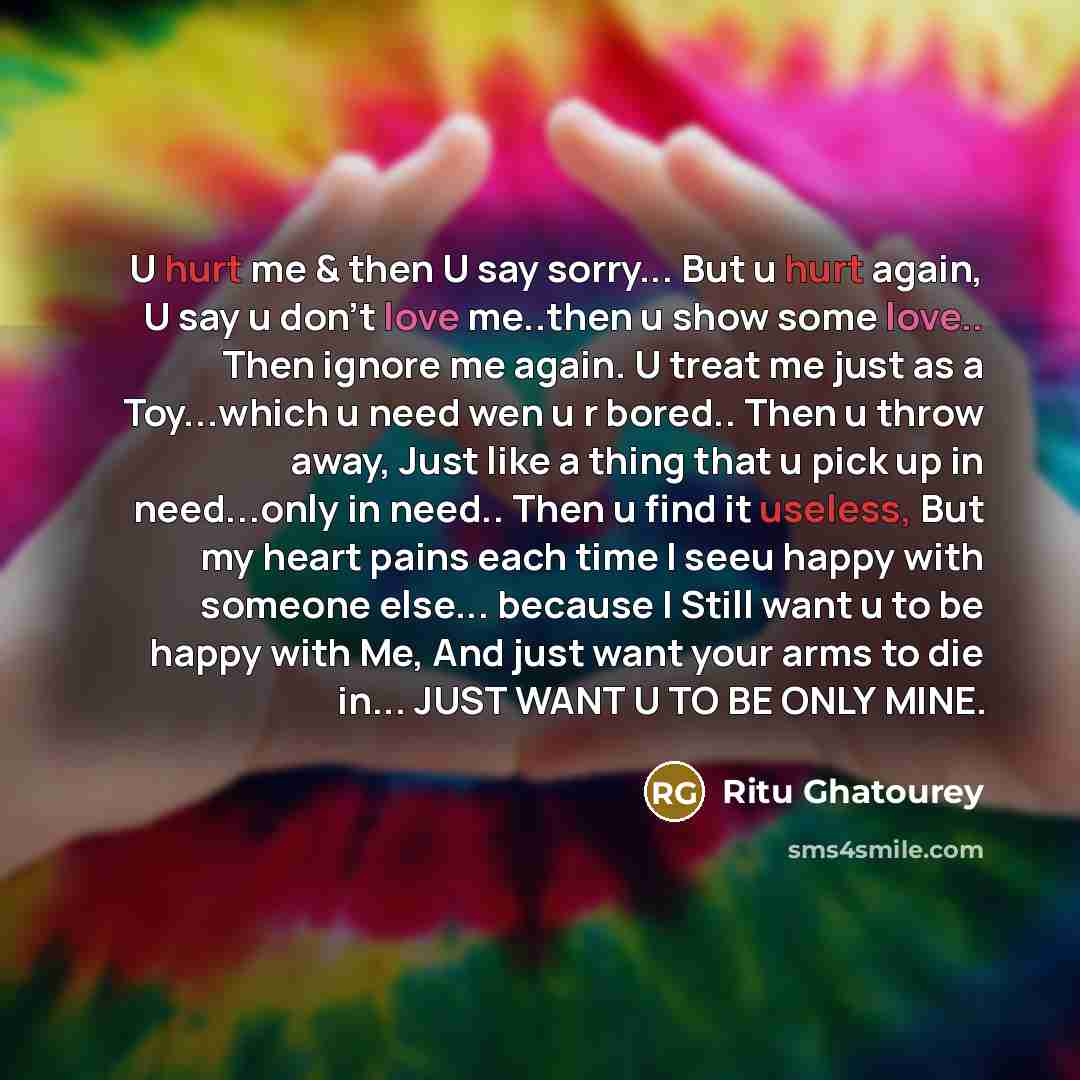 “U hurt me & then U say sorry... But u hurt again, U say u don't love me..then u show some love.. Then ignore me again. U treat me just as a Toy...which u need wen u r bored.. Then u throw away, Just like a thing that u pick up in need...only in need.. Then u find it useless, But my heart pains…” quote by Ritu Ghatourey