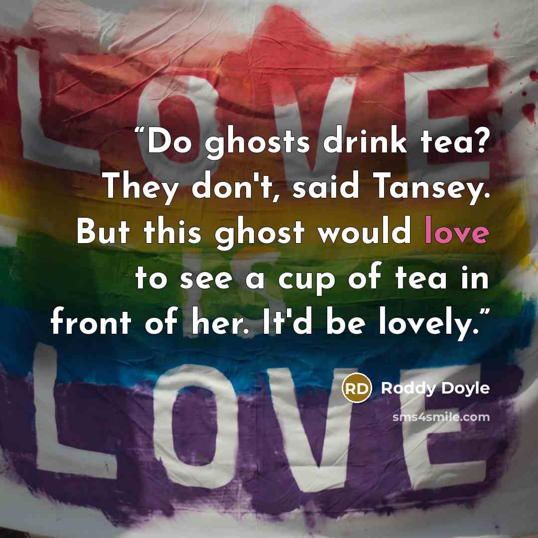 “Do ghosts drink tea? They don't, said Tansey. But this ghost would love to see a cup of tea in front of her. It'd be lovely.” quote by Roddy Doyle