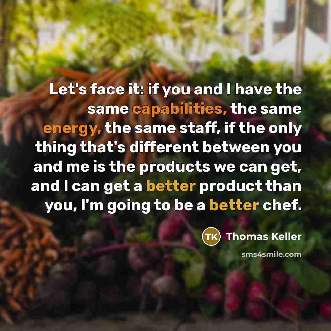 “Let's face it: if you and I have the same capabilities, the same energy, the same staff, if the only thing that's different between you and me is the products we can get, and I can get a better product than you, I'm going to be a better chef.” quote by Thomas Keller