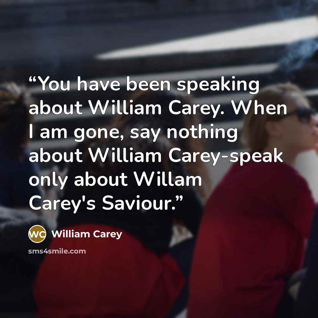 “You have been speaking about William Carey. When I am gone, say nothing about William Carey-speak only about Willam Carey's Saviour.” quote by William Carey