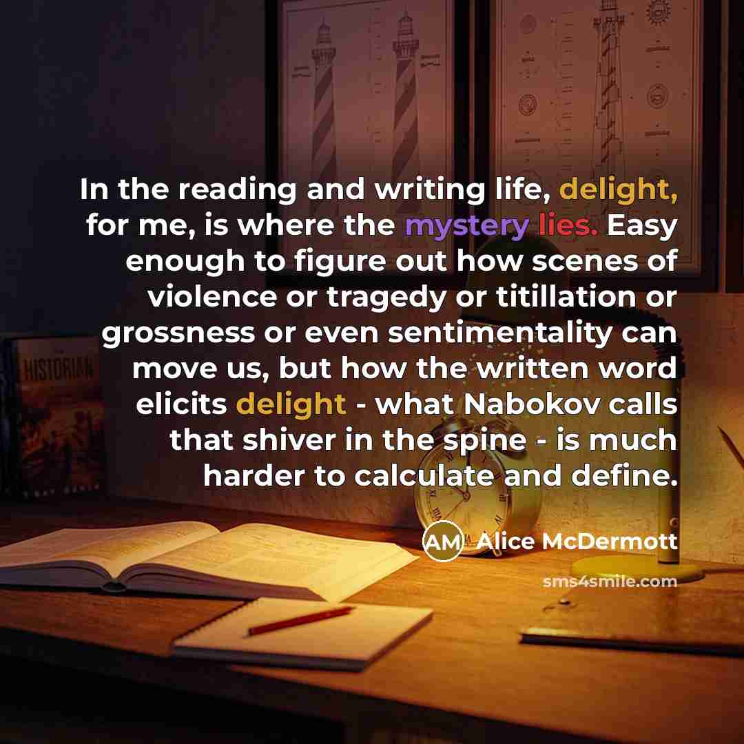 “In the reading and writing life, delight, for me, is where the mystery lies. Easy enough to figure out how scenes of violence or tragedy or titillation or grossness or even sentimentality can move us, but how the written word elicits delight - what Nabokov calls that shiver in the spine - is much…” quote by Alice McDermott