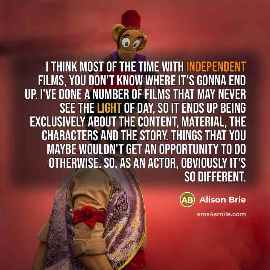“I think most of the time with independent films, you don't know where it's gonna end up. I've done a number of films that may never see the light of day, so it ends up being exclusively about the content, material, the characters and the story. Things that you maybe wouldn't get an opportunity to…” quote by Alison Brie