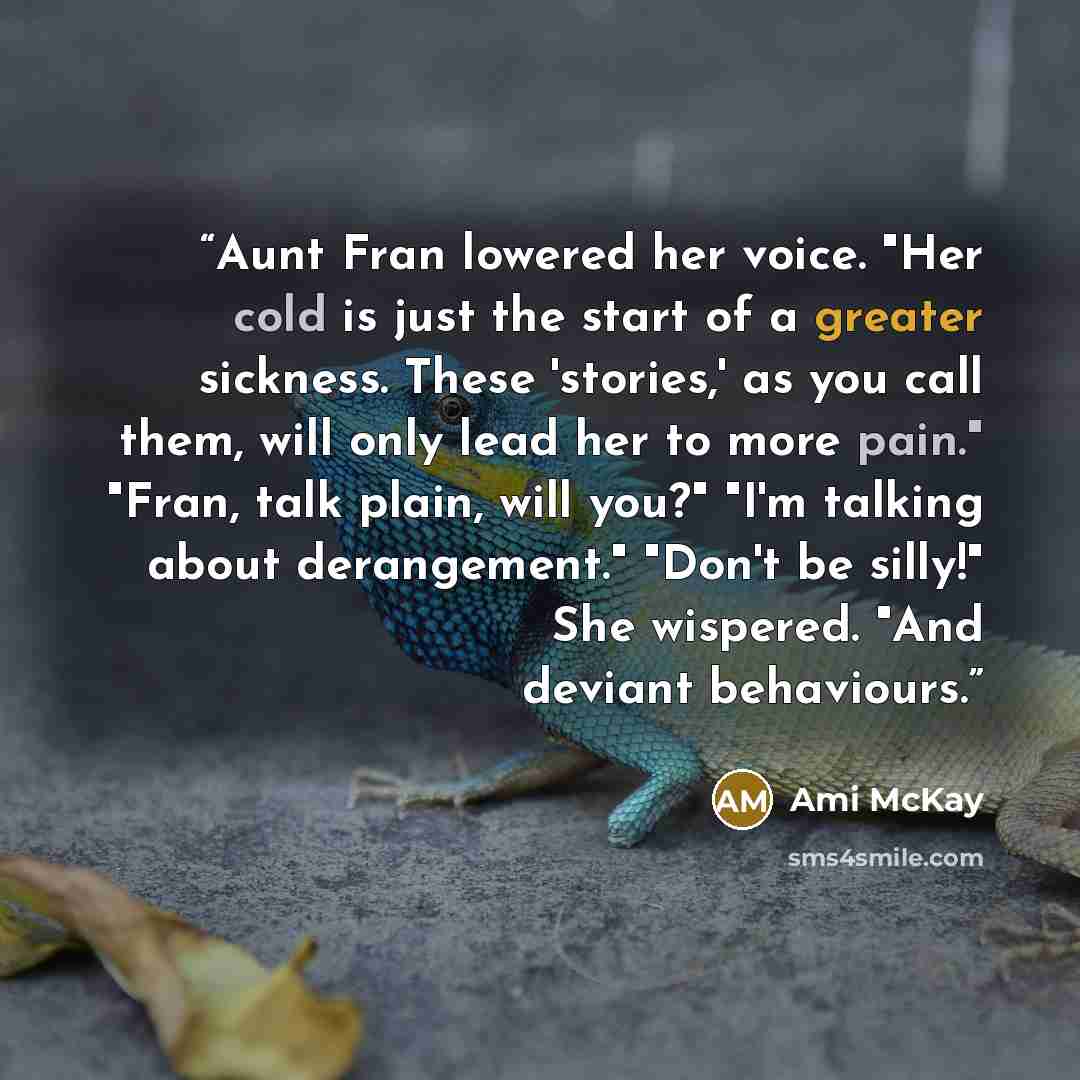 “Aunt Fran lowered her voice. "Her cold is just the start of a greater sickness. These 'stories,' as you call them, will only lead her to more pain." "Fran, talk plain, will you?" "I'm talking about derangement." "Don't be silly!" She wispered. "And deviant behaviours.” quote by Ami McKay