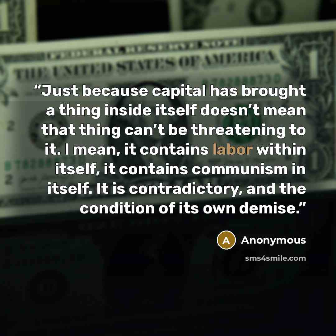 “Just because capital has brought a thing inside itself doesn’t mean that thing can’t be threatening to it. I mean, it contains labor within itself, it contains communism in itself. It is contradictory, and the condition of its own demise.” quote by Anonymous