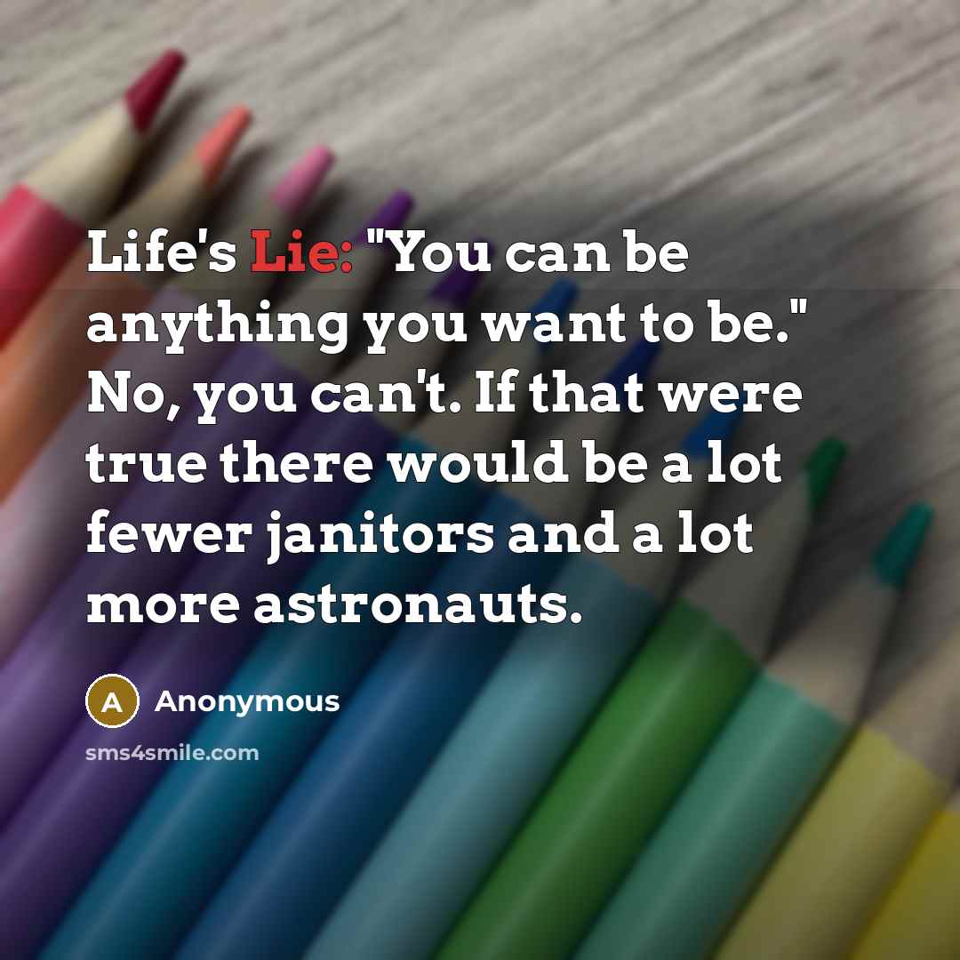 “Life's Lie: "You can be anything you want to be." No, you can't. If that were true there would be a lot fewer janitors and a lot more astronauts.” quote by Anonymous