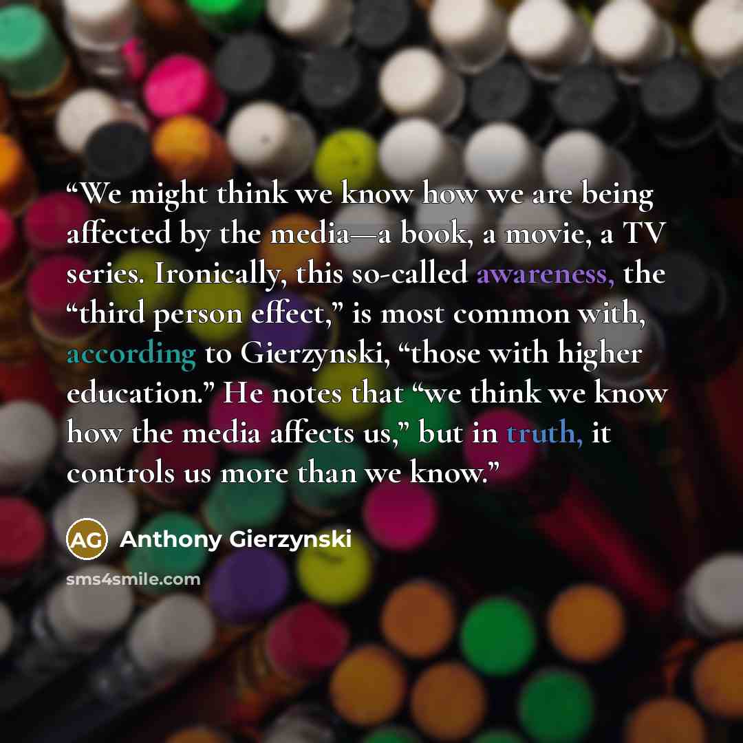 “We might think we know how we are being affected by the media—a book, a movie, a TV series. Ironically, this so-called awareness, the “third person effect,” is most common with, according to Gierzynski, “those with higher education.” He notes that “we think we know how the media affects us,” but…” quote by Anthony Gierzynski