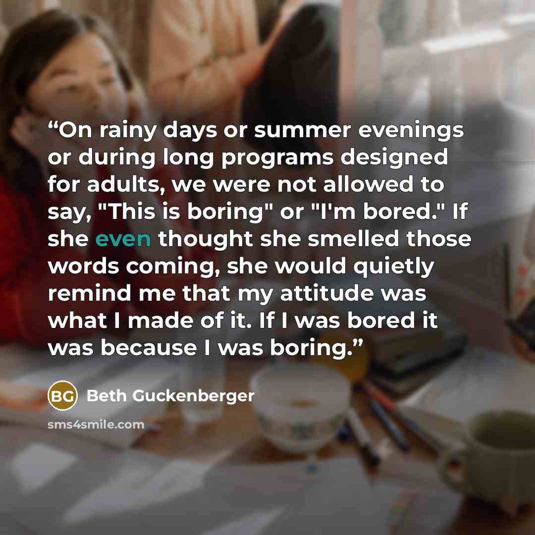 “On rainy days or summer evenings or during long programs designed for adults, we were not allowed to say, "This is boring" or "I'm bored." If she even thought she smelled those words coming, she would quietly remind me that my attitude was what I made of it. If I was bored it was because I was…” quote by Beth Guckenberger