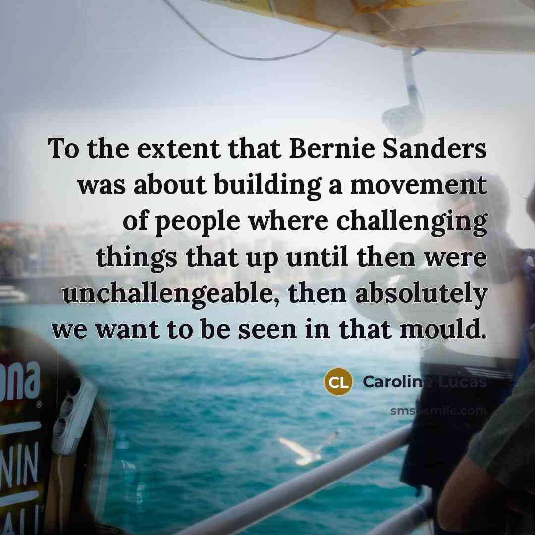 “To the extent that Bernie Sanders was about building a movement of people where challenging things that up until then were unchallengeable, then absolutely we want to be seen in that mould.” quote by Caroline Lucas